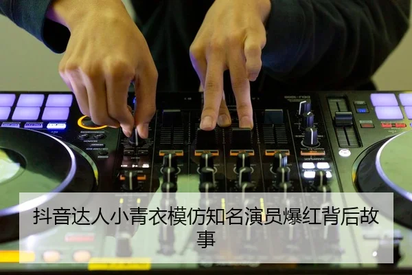 抖音达人小青衣模仿知名演员爆红背后故事